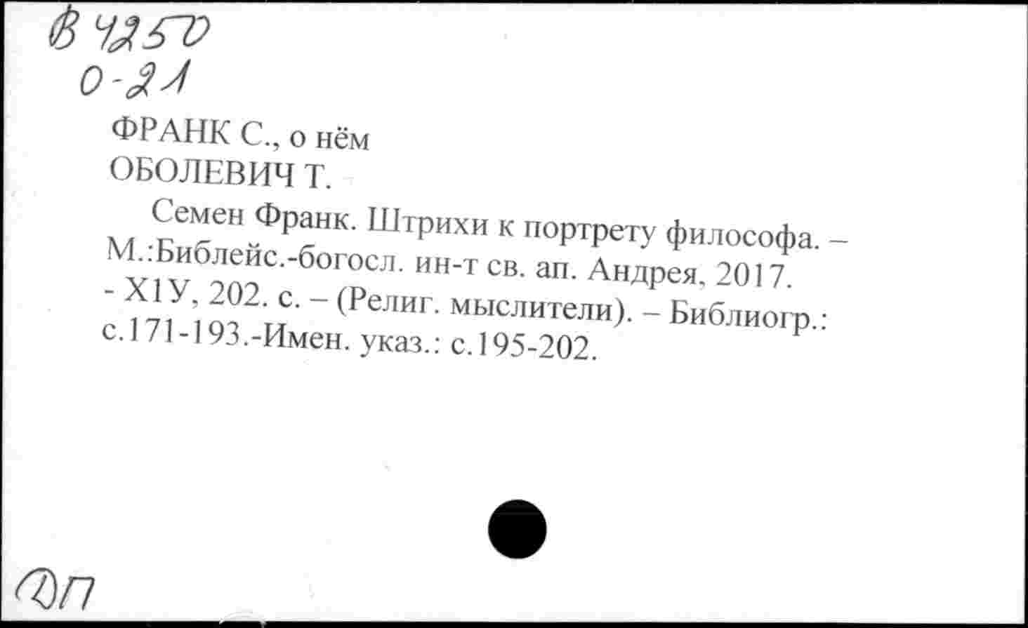 ﻿о-Ял
ФРАНК С., о нём ОБОЛЕВИЧ Т.
Семен Франк. Штрихи к портрету философа. -у, V	°СЛ- ИН’Т СВ- ап- АндРея, 20’7.
’ 1711 от ™ ~ (РеЛИГ‘ мыслители). - Библиогр.: С.1 /1-193.-Имен, указ.: с. 195-202.
